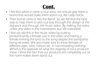 Cont. I felt that when it came to our artist, we should give them a brand that would make them stand out, like Lady GaGa. Their brand name is ‘Kes the Band’. So we felt that the best way to help them to stick out was through the design of the digi-pack and through the music video. By making the video unlike any video in the mainstream, but still noticeable.  I feel we did this in the music video by putting predominantly a female cast in the video and having a female miming the lyrics to the song despite the band/artist being all males. We also made sure to show females of different ages, sizes, colours etc. in non-revealing clothing. Which is the opposite of what the majority of soca products show. I think the fact that our products are completely out of the norm makes them stand out. 