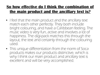 So how effective do I think the combination of the main product and the ancillary text is? I feel that the main product and the ancillary text match each other perfectly. They both include bright colouring, and have a Caribbean feeling. The music video is very fun, active and involves a lot of happiness. The digi-pack matches this through the layout, the text and certainly through the colouring used. This unique differentiation from the norm of Soca products makes our products distinctive, which is why I think our main product and ancillary text is excellent and will be very accomplished. 