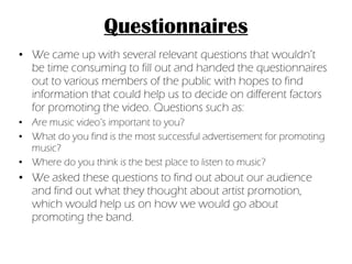 Questionnaires We came up with several relevant questions that wouldn’t be time consuming to fill out and handed the questionnaires out to various members of the public with hopes to find information that could help us to decide on different factors for promoting the video. Questions such as: Are music video’s important to you? What do you find is the most successful advertisement for promoting music? Where do you think is the best place to listen to music? We asked these questions to find out about our audience and find out what they thought about artist promotion, which would help us on how we would go about promoting the band. 