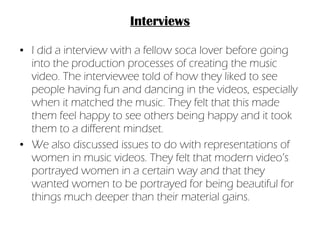 Interviews I did a interview with a fellow soca lover before going into the production processes of creating the music video. The interviewee told of how they liked to see people having fun and dancing in the videos, especially when it matched the music. They felt that this made them feel happy to see others being happy and it took them to a different mindset. We also discussed issues to do with representations of women in music videos. They felt that modern video’s portrayed women in a certain way and that they wanted women to be portrayed for being beautiful for things much deeper than their material gains. 