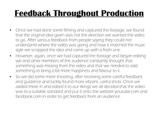 Feedback Throughout Production Once we had done some filming and captured the footage, we found that the original idea given was not the direction we wanted the video to go. After various feedback from people saying they could not understand where the video was going and how it matched the music style we scrapped the idea and came up with a fresh one.  However, again, once we had captured the footage and began editing we and other members of the audience constantly thought that something was missing from the video and that we needed to add something to bring a bit more happiness and flavour to it.  So we did some more shooting, after receiving some careful feedback and guidance and luckily found more vibrant, useful shots. Once we added these in and edited it to our likings we all decided that the video was to a suitable standard and put it onto the website youtube.com and facebook.com in order to get feedback from an audience. 