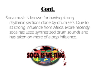 Cont. Soca music is known for having strong rhythmic sections done by drum sets. Due to its strong influence from Africa. More recently soca has used synthesized drum sounds and has taken on more of a pop influence. 