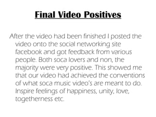Final Video Positives After the video had been finished I posted the video onto the social networking site facebook and got feedback from various people. Both soca lovers and non, the majority were very positive. This showed me that our video had achieved the conventions of what soca music video’s are meant to do. Inspire feelings of happiness, unity, love, togetherness etc.  