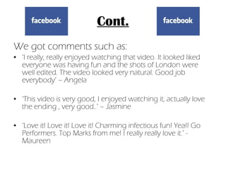 Cont. We got comments such as: ‘ I really, really enjoyed watching that video. It looked liked everyone was having fun and the shots of London were well edited. The video looked very natural. Good job everybody’ – Angela ‘ This video is very good, I enjoyed watching it, actually love the ending , very good..’ – Jasmine ‘ Love it! Love it! Love it! Charming infectious fun! Yea!! Go Performers. Top Marks from me! I really really love it.’ - Maureen 