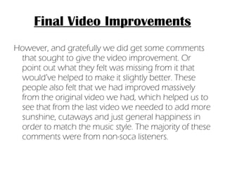 Final Video Improvements However, and gratefully we did get some comments that sought to give the video improvement. Or point out what they felt was missing from it that would’ve helped to make it slightly better. These people also felt that we had improved massively from the original video we had, which helped us to see that from the last video we needed to add more sunshine, cutaways and just general happiness in order to match the music style. The majority of these comments were from non-soca listeners. 