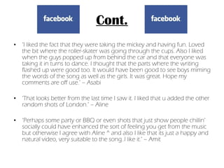 Cont. ‘ I liked the fact that they were taking the mickey and having fun. Loved the bit where the roller-skater was going through the cups. Also I liked when the guys popped up from behind the car and that everyone was taking it in turns to dance. I thought that the parts where the writing flashed up were good too. It would have been good to see boys miming the words of the song as well as the girls. It was great. Hope my comments are off use.’ – Asabi ‘ That looks better from the last time I saw it. I liked that u added the other random shots of London.’ – Aline ‘ Perhaps some party or BBQ or even shots that just show people chillin’ socially could have enhanced the sort of feeling you get from the music but otherwise I agree with Aline ^ and also I like that its just a happy and natural video, very suitable to the song..I like it.’ – Amit 