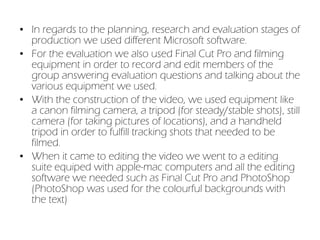 In regards to the planning, research and evaluation stages of production we used different Microsoft software.  For the evaluation we also used Final Cut Pro and filming equipment in order to record and edit members of the group answering evaluation questions and talking about the various equipment we used. With the construction of the video, we used equipment like a canon filming camera, a tripod (for steady/stable shots), still camera (for taking pictures of locations), and a handheld tripod in order to fulfill tracking shots that needed to be filmed. When it came to editing the video we went to a editing suite equiped with apple-mac computers and all the editing software we needed such as Final Cut Pro and PhotoShop (PhotoShop was used for the colourful backgrounds with the text) 