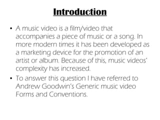 Introduction A music video is a film/video that accompanies a piece of music or a song. In more modern times it has been developed as a marketing device for the promotion of an artist or album. Because of this, music videos’ complexity has increased. To answer this question I have referred to Andrew Goodwin’s Generic music video Forms and Conventions. 