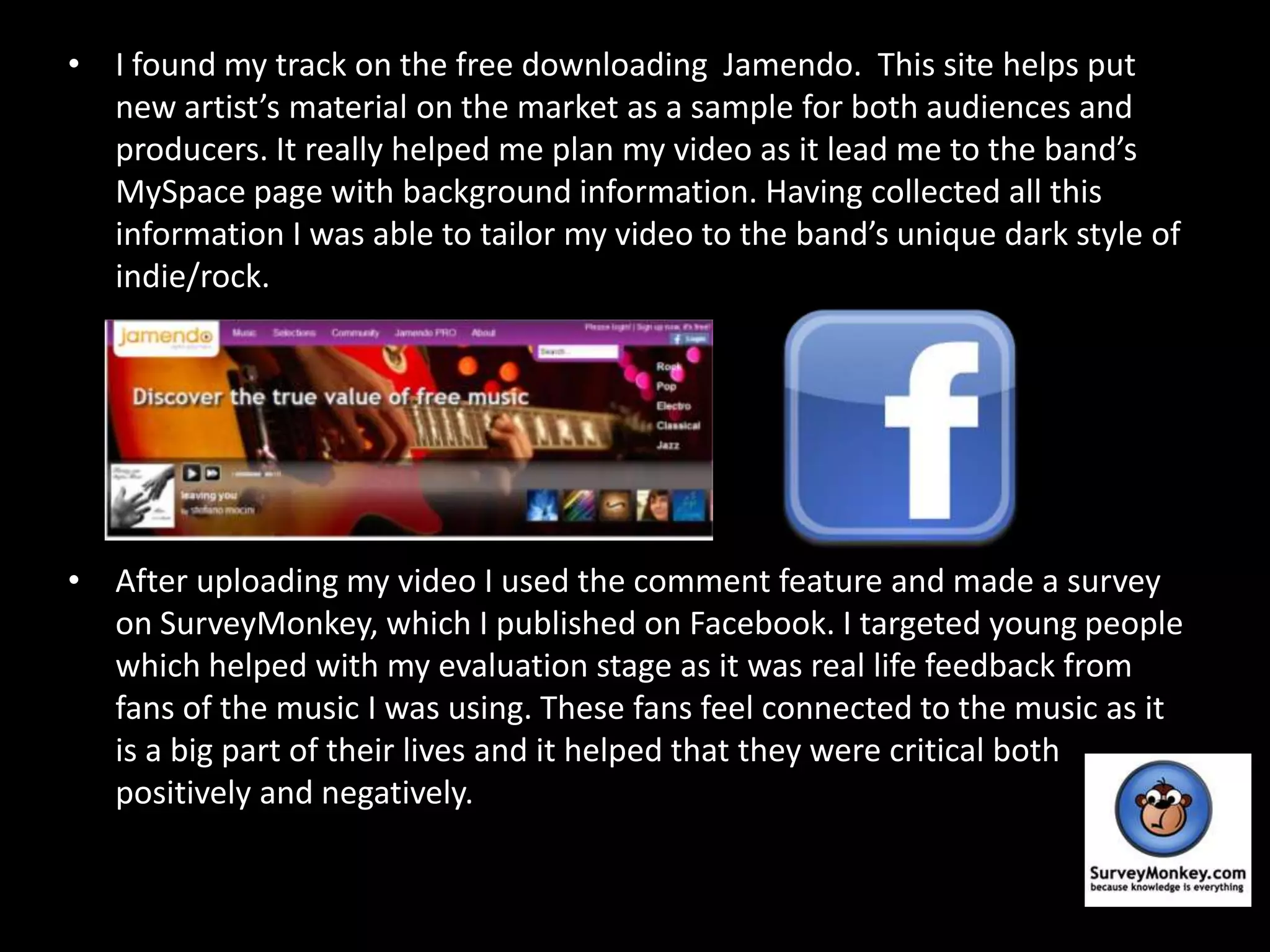 I found my track on the free downloading  Jamendo.  This site helps put new artist’s material on the market as a sample for both audiences and producers. It really helped me plan my video as it lead me to the band’s MySpace page with background information. Having collected all this information I was able to tailor my video to the band’s unique dark style of indie/rock.After uploading my video I used the comment feature and made a survey on SurveyMonkey, which I published on Facebook. I targeted young people which helped with my evaluation stage as it was real life feedback from fans of the music I was using. These fans feel connected to the music as it is a big part of their lives and it helped that they were critical both positively and negatively.  