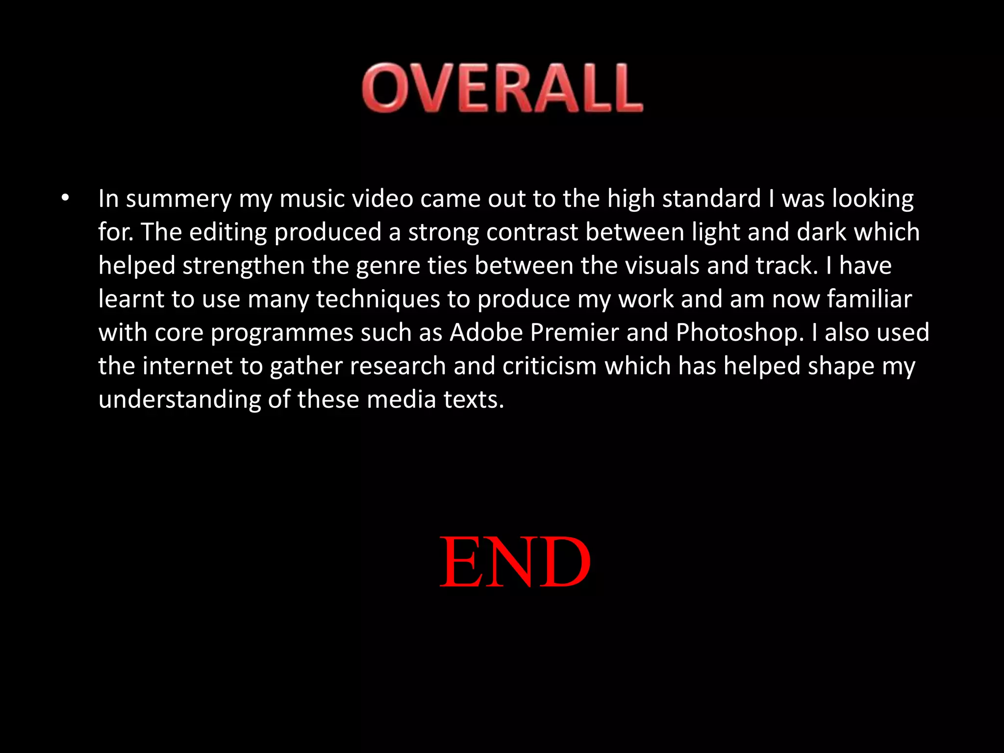 In summery my music video came out to the high standard I was looking for. The editing produced a strong contrast between light and dark which helped strengthen the genre ties between the visuals and track. I have learnt to use many techniques to produce my work and am now familiar with core programmes such as Adobe Premier and Photoshop. I also used the internet to gather research and criticism which has helped shape my understanding of these media texts.OVERALLEND