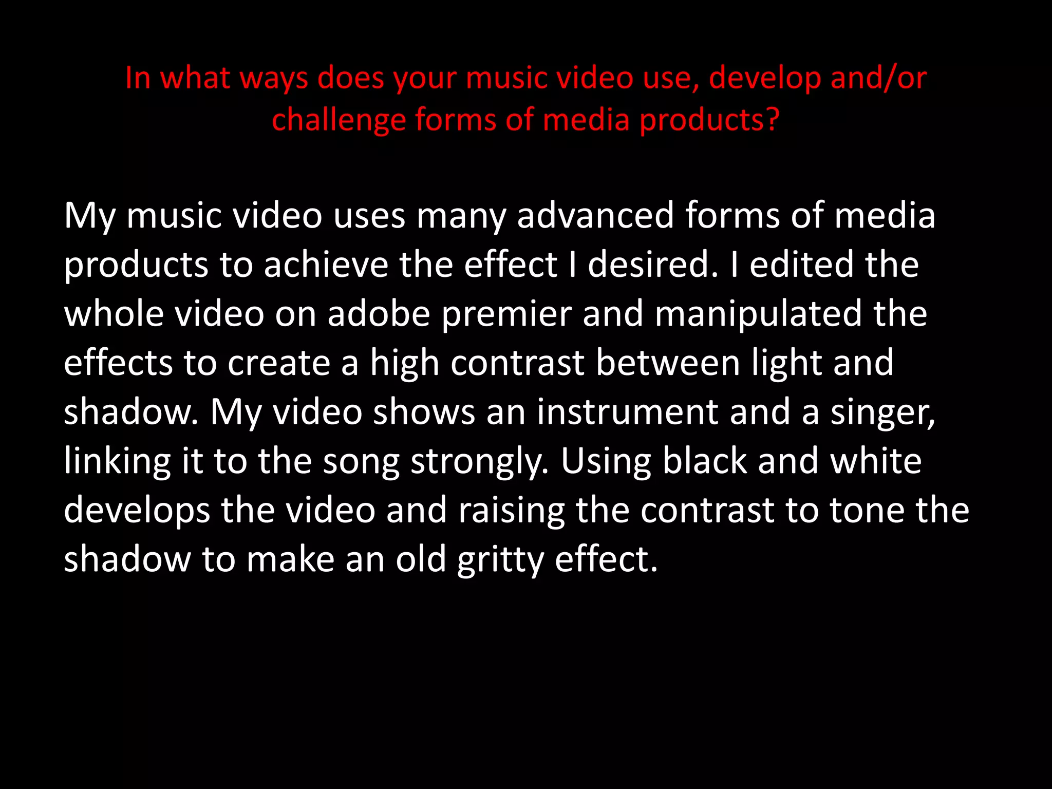 In what ways does your music video use, develop and/or challenge forms of media products? My music video uses many advanced forms of media products to achieve the effect I desired. I edited the whole video on adobe premier and manipulated the effects to create a high contrast between light and shadow. My video shows an instrument and a singer, linking it to the song strongly. Using black and white develops the video and raising the contrast to tone the shadow to make an old gritty effect.  