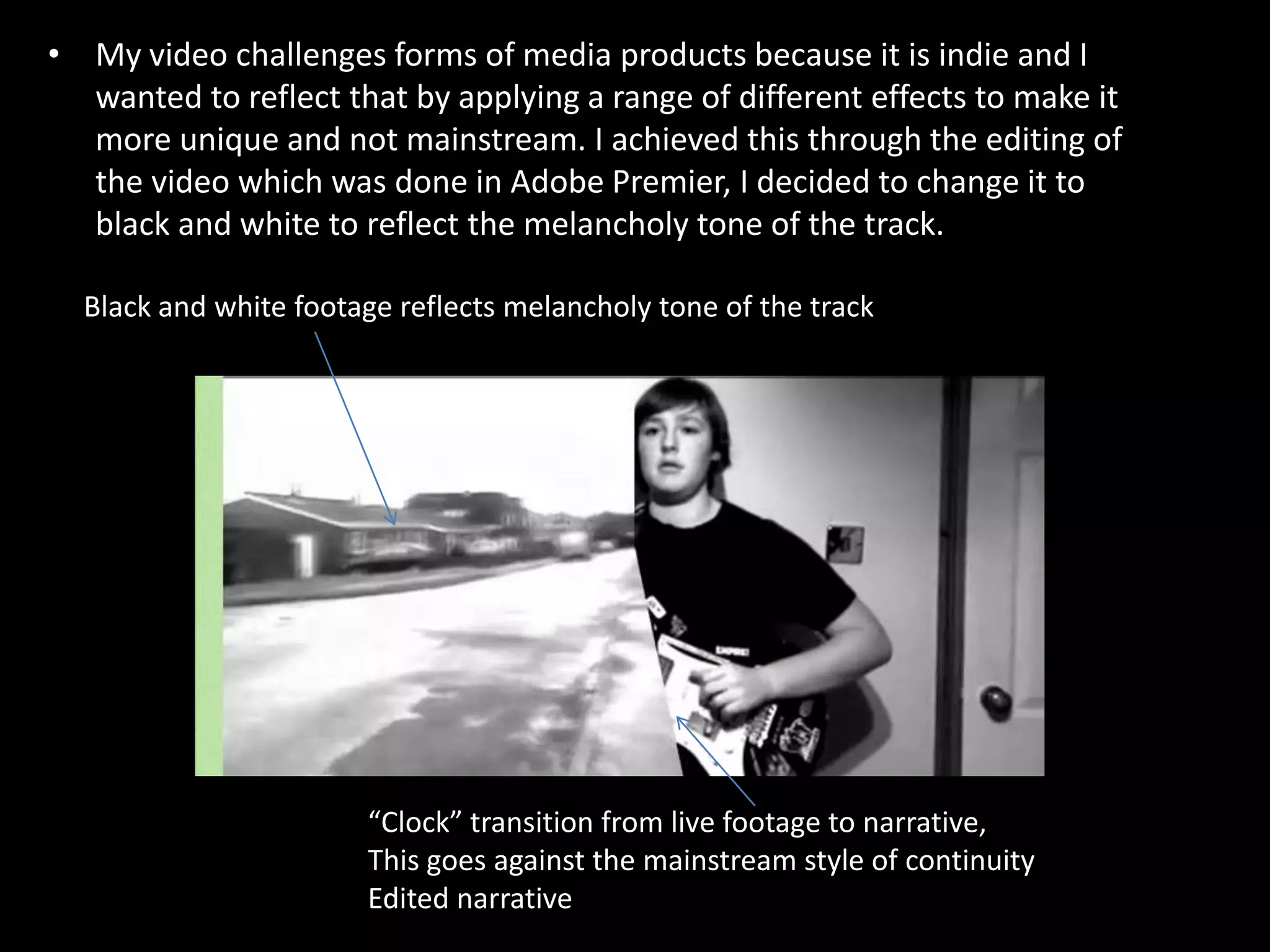 My video challenges forms of media products because it is indie and I wanted to reflect that by applying a range of different effects to make it more unique and not mainstream. I achieved this through the editing of the video which was done in Adobe Premier, I decided to change it to black and white to reflect the melancholy tone of the track. Black and white footage reflects melancholy tone of the track“Clock” transition from live footage to narrative,This goes against the mainstream style of continuityEdited narrative