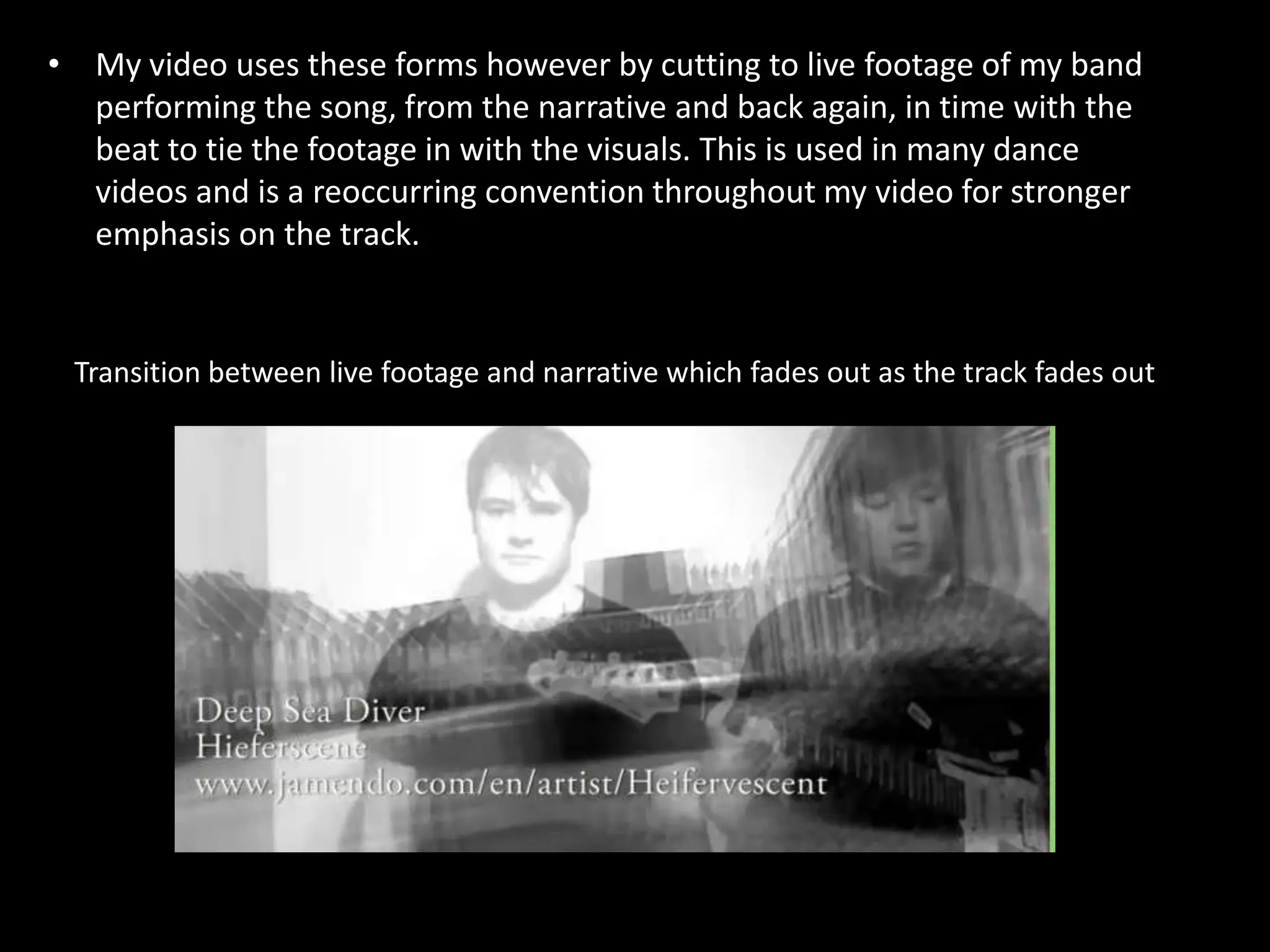 My video uses these forms however by cutting to live footage of my band performing the song, from the narrative and back again, in time with the beat to tie the footage in with the visuals. This is used in many dance videos and is a reoccurring convention throughout my video for stronger emphasis on the track. Transition between live footage and narrative which fades out as the track fades out