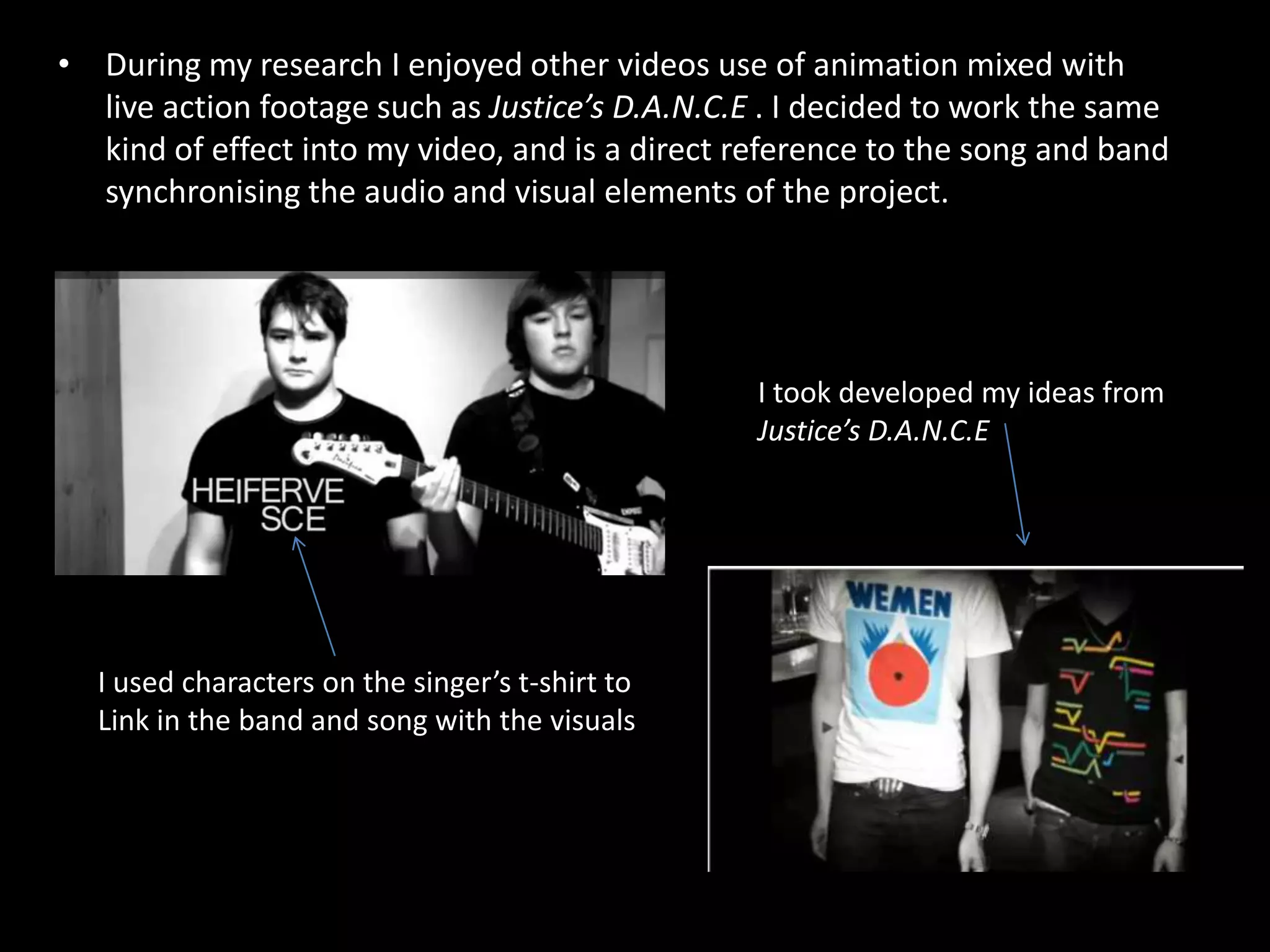 During my research I enjoyed other videos use of animation mixed with live action footage such as Justice’s D.A.N.C.E . I decided to work the same kind of effect into my video, and is a direct reference to the song and band synchronising the audio and visual elements of the project. I took developed my ideas from Justice’s D.A.N.C.EI used characters on the singer’s t-shirt to Link in the band and song with the visuals