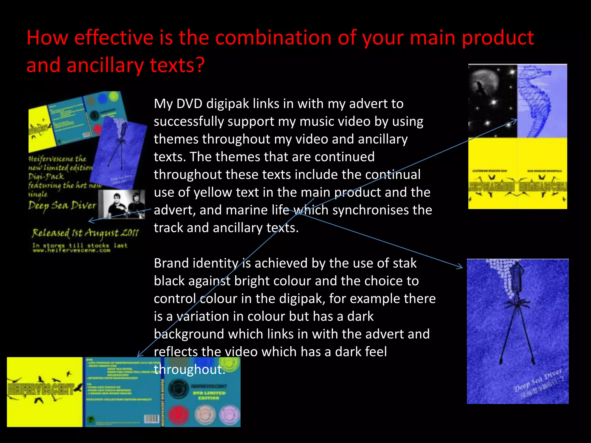 How effective is the combination of your main product           and ancillary texts?My DVD digipak links in with my advert to successfully support my music video by using themes throughout my video and ancillary texts. The themes that are continued throughout these texts include the continual use of yellow text in the main product and the advert, and marine life which synchronises the track and ancillary texts. Brand identity is achieved by the use of stak black against bright colour and the choice to control colour in the digipak, for example there is a variation in colour but has a dark background which links in with the advert and reflects the video which has a dark feel       throughout.