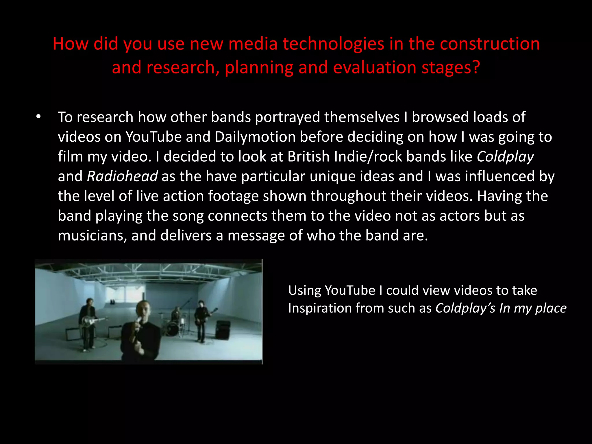 How did you use new media technologies in the construction and research, planning and evaluation stages?To research how other bands portrayed themselves I browsed loads of videos on YouTube and Dailymotion before deciding on how I was going to film my video. I decided to look at British Indie/rock bands like Coldplay and Radiohead as the have particular unique ideas and I was influenced by the level of live action footage shown throughout their videos. Having the band playing the song connects them to the video not as actors but as musicians, and delivers a message of who the band are. Using YouTube I could view videos to take Inspiration from such as Coldplay’s In my place