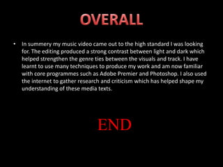 In summery my music video came out to the high standard I was looking for. The editing produced a strong contrast between light and dark which helped strengthen the genre ties between the visuals and track. I have learnt to use many techniques to produce my work and am now familiar with core programmes such as Adobe Premier and Photoshop. I also used the internet to gather research and criticism which has helped shape my understanding of these media texts.OVERALLEND