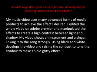 In what ways does your music video use, develop and/or challenge forms of media products? My music video uses many advanced forms of media products to achieve the effect I desired. I edited the whole video on adobe premier and manipulated the effects to create a high contrast between light and shadow. My video shows an instrument and a singer, linking it to the song strongly. Using black and white develops the video and raising the contrast to tone the shadow to make an old gritty effect.  