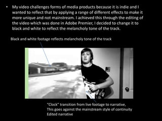 My video challenges forms of media products because it is indie and I wanted to reflect that by applying a range of different effects to make it more unique and not mainstream. I achieved this through the editing of the video which was done in Adobe Premier, I decided to change it to black and white to reflect the melancholy tone of the track. Black and white footage reflects melancholy tone of the track“Clock” transition from live footage to narrative,This goes against the mainstream style of continuityEdited narrative
