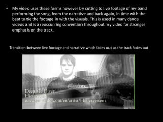 My video uses these forms however by cutting to live footage of my band performing the song, from the narrative and back again, in time with the beat to tie the footage in with the visuals. This is used in many dance videos and is a reoccurring convention throughout my video for stronger emphasis on the track. Transition between live footage and narrative which fades out as the track fades out