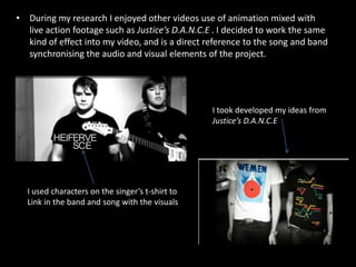 During my research I enjoyed other videos use of animation mixed with live action footage such as Justice’s D.A.N.C.E . I decided to work the same kind of effect into my video, and is a direct reference to the song and band synchronising the audio and visual elements of the project. I took developed my ideas from Justice’s D.A.N.C.EI used characters on the singer’s t-shirt to Link in the band and song with the visuals