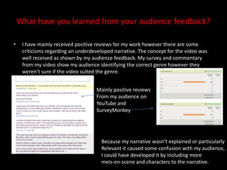 What have you learned from your audience feedback?I have mainly received positive reviews for my work however there are some criticisms regarding an underdeveloped narrative. The concept for the video was well received as shown by my audience feedback. My survey and commentary from my video show my audience identifying the correct genre however they weren’t sure if the video suited the genre. Mainly positive reviewsFrom my audience on YouTube and SurveyMonkeyBecause my narrative wasn’t explained or particularly Relevant it caused some confusion with my audience,I could have developed it by including more meis-en-scene and characters to the narrative.