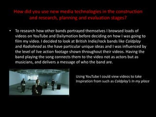 How did you use new media technologies in the construction and research, planning and evaluation stages?To research how other bands portrayed themselves I browsed loads of videos on YouTube and Dailymotion before deciding on how I was going to film my video. I decided to look at British Indie/rock bands like Coldplay and Radiohead as the have particular unique ideas and I was influenced by the level of live action footage shown throughout their videos. Having the band playing the song connects them to the video not as actors but as musicians, and delivers a message of who the band are. Using YouTube I could view videos to take Inspiration from such as Coldplay’s In my place