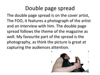 Double page spread The double page spread is on the cover artist,  The FOO, it features a photograph of the artist and an interview with him. The double page spread follows the theme of the magazine as well. My favourite part of the spread is the photography, as think the picture is great at capturing the audiences attention. 