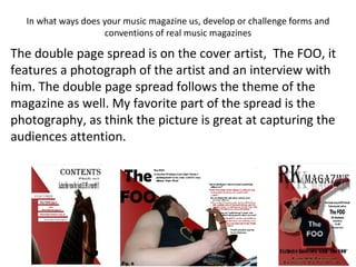 In what ways does your music magazine us, develop or challenge forms and conventions of real music magazines The double page spread is on the cover artist,  The FOO, it features a photograph of the artist and an interview with him. The double page spread follows the theme of the magazine as well. My favorite part of the spread is the photography, as think the picture is great at capturing the audiences attention. 