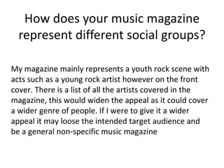 How does your music magazine represent different social groups? My magazine mainly represents a youth rock scene with acts such as a young rock artist however on the front cover. There is a list of all the artists covered in the magazine, this would widen the appeal as it could cover a wider genre of people. If I were to give it a wider appeal it may loose the intended target audience and be a general non-specific music magazine 