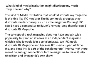 What kind of media institution might distribute my music magazine and why? The kind of Media institution that would distribute my magazine is the kind like IPC media or The Bauer media group as they distribute similar concepts such as the magazine Kerrang! IPC could need a competitor to Bauer's Kerrang! And therefor could distribute RKMagazine.  The concept of a rock magazine does not have enough wide popularity to stand on it's own as an independent magazine which is why it would join a conglomerate, say IPC media distribute RKMagazine and because IPC media is part of Time Inc. and Time inc. is part of the conglomerate Time Warner there would be enough connections for the magazine to make it into television and even get it's own show. 