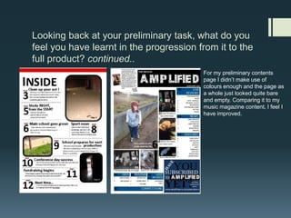 Looking back at your preliminary task, what do you feel you have learnt in the progression from it to the full product? continued..For my preliminary contents page I didn’t make use of colours enough and the page as a whole just looked quite bare and empty. Comparing it to my music magazine content, I feel I have improved. 
