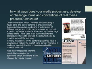 In what ways does your media product use, develop or challenge forms and conventions of real media products? continued..Other conventions which I followed included using a house-style and colour scheme to show continuity throughout my product, and using a wide variety of different images and photographs to make my product appeal to my target audience. Even with my double page spread where I have used a full sized image for the background I have still followed the colour scheme by creating some of the text blue.In many magazines, on the contents page they have a small editors note in the top left hand corner. Therefore I made my own to follow this convention and add a professional touch.Also many magazines offer the possibility for readers to subscribe, which then make it a lot cheaper for regular buyers.