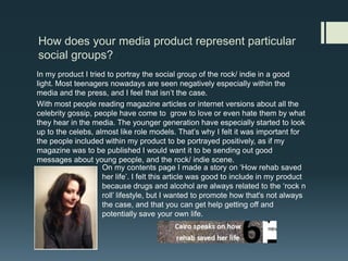 How does your media product represent particular social groups? In my product I tried to portray the social group of the rock/ indie in a good light. Most teenagers nowadays are seen negatively especially within the media and the press, and I feel that isn’t the case. With most people reading magazine articles or internet versions about all the celebrity gossip, people have come to  grow to love or even hate them by what they hear in the media. The younger generation have especially started to look up to the celebs, almost like role models. That’s why I felt it was important for the people included within my product to be portrayed positively, as if my magazine was to be published I would want it to be sending out good messages about young people, and the rock/ indie scene. On my contents page I made a story on ‘How rehab saved her life’. I felt this article was good to include in my product because drugs and alcohol are always related to the ‘rock n roll’ lifestyle, but I wanted to promote how that's not always the case, and that you can get help getting off and potentially save your own life. 