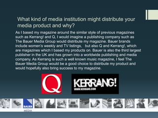 What kind of media institution might distribute your media product and why?As I based my magazine around the similar style of previous magazines such as Kerrang! and Q, I would imagine a publishing company such as  The Bauer Media Group would distribute my magazine. Bauer brands include women’s weekly and TV listings,   but also Q and Kerrang!, which are magazines which I based my products on. Bauer is also the third largest publisher in the UK and has grown into a worldwide publishing and media company. As Kerrang is such a well known music magazine, I feel The Bauer Media Group would be a good choice to distribute my product and would hopefully also bring success to my magazine. 