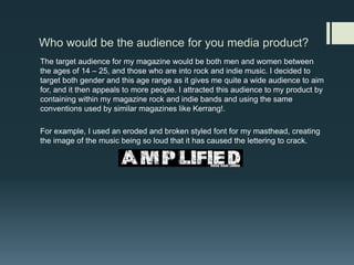 Who would be the audience for you media product?The target audience for my magazine would be both men and women between the ages of 14 – 25, and those who are into rock and indie music. I decided to target both gender and this age range as it gives me quite a wide audience to aim for, and it then appeals to more people. I attracted this audience to my product by containing within my magazine rock and indie bands and using the same conventions used by similar magazines like Kerrang!.For example, I used an eroded and broken styled font for my masthead, creating the image of the music being so loud that it has caused the lettering to crack.