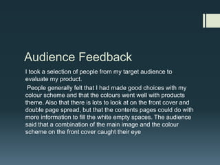 Audience FeedbackI took a selection of people from my target audience to evaluate my product.  People generally felt that I had made good choices with my colour scheme and that the colours went well with products theme. Also that there is lots to look at on the front cover and double page spread, but that the contents pages could do with more information to fill the white empty spaces. The audience said that a combination of the main image and the colour scheme on the front cover caught their eye