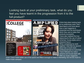 Looking back at your preliminary task, what do you feel you have learnt in the progression from it to the full product?I think that when looking back at my preliminary work, that I have learnt a lot more about how a real magazine is presented and the techniques which they use to make their products successful. I have also realised the true reasoning for the use of colour schemes, house-styles and a prepared layout. When comparing my work together I feel that my second piece has a much more professional look to it and that I have followed my colour scheme and house-style well. With my music magazinecover I have made better use of the space and filled it enough to make it interesting, but not too much to make it look cramped. 