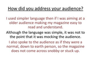 How did you address your audience?I used simpler language then if I was aiming at a older audience making my magazine easy to read and understand.Although the language was simple, it was not to the point that it was mocking the audience. I also spoke to the audience as if they were a normal, down to earth person, so the magazine does not come across snobby or stuck up.