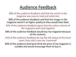Audience Feedback80% of the audience feedback said that the article in the magazine was easy to read and relate too.60% of the audience feedback said that the images in the magazine weren’t as higher quality as they would have liked.43% of the audience feedback agree that the colour scheme of the magazine work well together 68% of the audience feedback would buy my magazine because of the contents. 21% of the audience feedback do not like the layout of the front cover, they said it was too ‘crammed’.84% of the audience feed back think the price of my magazine is suitable and would encourage them to buy it. 