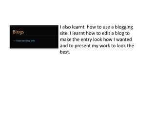 I also learnt  how to use a blogging site. I learnt how to edit a blog to make the entry look how I wanted and to present my work to look the best. 
