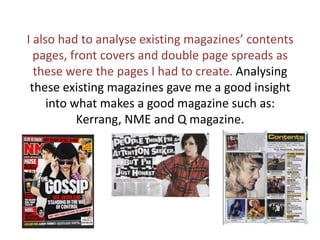 I also had to analyse existing magazines’ contents pages, front covers and double page spreads as these were the pages I had to create. Analysing these existing magazines gave me a good insight into what makes a good magazine such as: Kerrang, NME and Q magazine. 