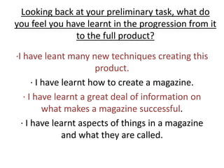 Looking back at your preliminary task, what do you feel you have learnt in the progression from it to the full product? ∙I have leant many new techniques creating this product. ∙ I have learnt how to create a magazine.∙ I have learnt a great deal of information on what makes a magazine successful. ∙ I have learnt aspects of things in a magazine and what they are called. 