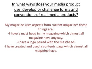 In what ways does your media product use, develop or challenge forms and conventions of real media products? My magazine uses aspects from current magazinesthese things are:∙I have a mast head in my magazine which almost all magazine have anyway.∙I have a logo paired with the masthead. ∙I have created and used a contents page which almost all magazine have. 