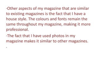∙Other aspects of my magazine that are similar to existing magazines is the fact that I have a house style. The colours and fonts remain the same throughout my magazine, making it more professional.∙The fact that I have used photos in my magazine makes it similar to other magazines.∙