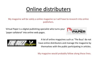 Online distributersMy magazine will be solely a online magazine so I will have to research into online publishers. Virtual Paper is a digital publishing specialist who turns your ‘paper collateral’ into online web pages. A lot of online magazines such as ‘The Buzz’ do not have online distributors and manage the magazine by themselves with the public participating in articles. My magazine would probably follow along these lines. 