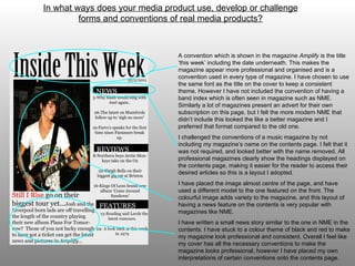 A convention which is shown in the magazine  Amplify  is the title ‘this week’ including the date underneath. This makes the magazine appear more professional and organised and is a convention used in every type of magazine. I have chosen to use the same font as the title on the cover to keep a consistent theme.  However  I have not included the convention of having a band index which is often seen in magazine such as NME. Similarly a lot of magazines present an advert for their own subscription on this page, but I felt the more modern NME that didn’t include this looked the like a better magazine and I preferred that format compared to the old one.  I challenged the conventions of a music magazine by not including my magazine’s name on the contents page. I felt that it was not required, and looked better with the name removed. All professional magazines clearly show the headings displayed on the contents page, making it easier for the reader to access their desired articles so this is a layout I adopted. I have placed the image almost centre of the page, and have used a different model to the one featured on the front. The colourful image adds variety to the magazine, and this layout of having a news feature on the contents is very popular with magazines like NME.  I have written a small news story similar to the one in NME in the contents. I have stuck to a colour theme of black and red to make my magazine look professional and consistent. Overall I feel like my cover has all the necessary conventions to make the magazine looks professional, however I have placed my own interpretations of certain conventions onto the contents page. In what ways does your media product use, develop or challenge forms and conventions of real media products? 