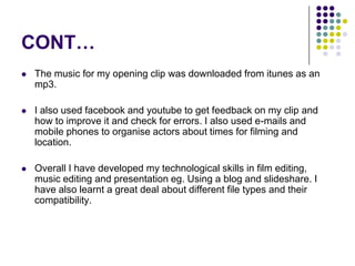 CONT…The music for my opening clip was downloaded from itunes as an mp3. I also used facebook and youtube to get feedback on my clip and how to improve it and check for errors. I also used e-mails and mobile phones to organise actors about times for filming and location.Overall I have developed my technological skills in film editing, music editing and presentation eg. Using a blog and slideshare. I have also learnt a great deal about different file types and their compatibility.