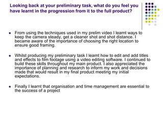 Looking back at your preliminary task, what do you feel you have learnt in the progression from it to the full product?From using the techniques used in my prelim video I learnt ways to keep the camera steady, get a cleaner shot and shot distance. I became aware of the importance of choosing the right location to ensure good framing.Whilst producing my preliminary task I learnt how to edit and add titles and effects to film footage using a video editing software. I continued to build these skills throughout my main product. I also appreciated the importance of planning and research to inform my work and decisions made that would result in my final product meeting my initial expectations. Finally I learnt that organisation and time management are essential to the success of a project