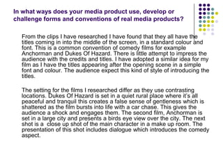 In what ways does your media product use, develop or challenge forms and conventions of real media products?	From the clips I have researched I have found that they all have the titles coming in into the middle of the screen, in a standard colour and font. This is a common convention of comedy films for example Anchorman and Dukes Of Hazard. There is little attempt to impress the audience with the credits and titles. I have adopted a similar idea for my film as I have the titles appearing after the opening scene in a simple font and colour. The audience expect this kind of style of introducing the titles.	The setting for the films I researched differ as they use contrasting locations. Dukes Of Hazard is set in a quiet rural place where it’s all peaceful and tranquil this creates a false sense of gentleness which is shattered as the film bursts into life with a car chase. This gives the audience a shock and engages them. The second film, Anchorman is set in a large city and presents a birds eye view over the city. The next shot is a  close up shot of the main character in a make up room. The presentation of this shot includes dialogue which introduces the comedy aspect.